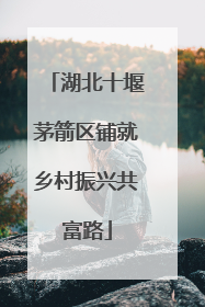 湖北十堰茅箭区铺就乡村振兴共富路